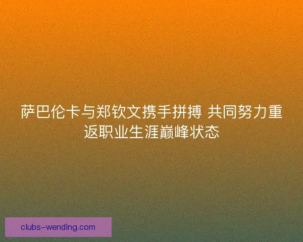 萨巴伦卡与郑钦文携手拼搏 共同努力重返职业生涯巅峰状态