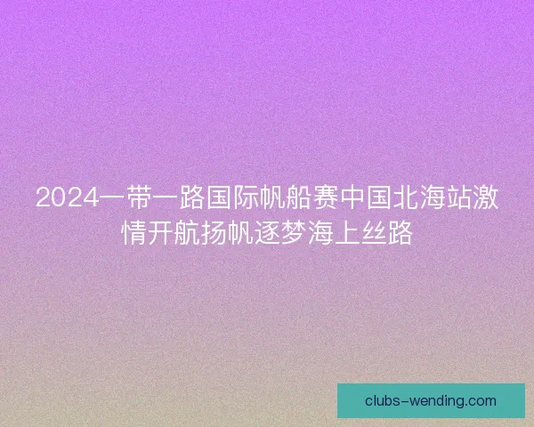 2024一带一路国际帆船赛中国北海站激情开航扬帆逐梦海上丝路
